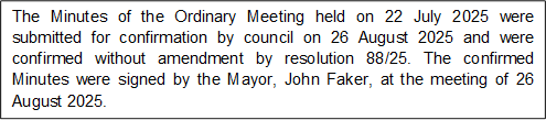 The Minutes of the Ordinary Meeting held on 22 July 2025 were submitted for confirmation by council on 26 August 2025 and were confirmed without amendment by resolution 88/25. The confirmed Minutes were signed by the Mayor, John Faker, at the meeting of 26 August 2025.